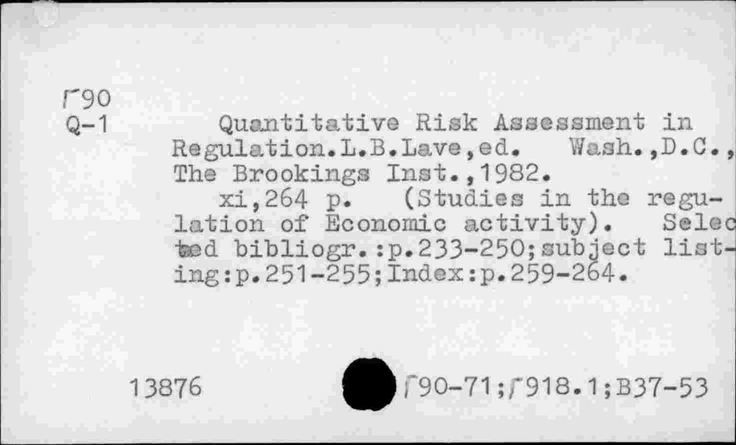 ﻿r90
Q-1
Quantitative Risk Assessment in Regulation.L.B.Lave,ed. Wash.,D.C., The Brookings Inst.,1982.
xi,264 p. (Studies in the regulation of Economic activity). Selec ted bibliogr.:p.233-250;subject listing:?. 251-255;Index:p.259-264.
13876
T9O-71 ;f918.1; B37-53